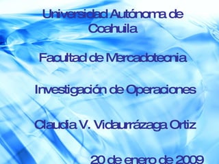 Universidad Autónoma de Coahuila Facultad de Mercadotecnia Investigación de Operaciones Claudia V. Vidaurrázaga Ortiz 20 de enero de 2009 