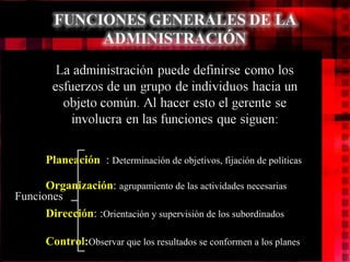Planeación : Determinación de objetivos, fijación de políticas Organización : agrupamiento de las actividades necesarias Dirección : : Orientación y supervisión de los subordinados Control: Observar que los resultados se conformen a los planes Funciones