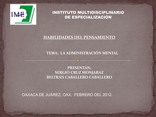 INSTITUTO MULTIDISCIPLINARIO
                  DE ESPECIALIZACIÓN




         HABILIDADES DEL PENSAMIENTO


          TEMA: LA ADMINISTRACIÓN MENTAL


                   PRESENTAN:
              SERGIO CRUZ MONJARAZ
          BELTRAN CABALLERO CABALLERO



OAXACA DE JUÁREZ, OAX. FEBRERO DEL 2012.
 