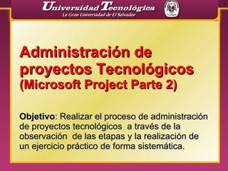 Administración de proyectos Tecnológicos  (Microsoft Project Parte 2) Objetivo : Realizar el proceso de administración de proyectos tecnológicos  a través de la observación  de las etapas y la realización de un ejercicio práctico de forma sistemática. 