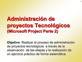 1




Administración de
proyectos Tecnológicos
(Microsoft Project Parte 2)

Objetivo: Realizar el proceso de administración
de proyectos tecnológicos a través de la
observación de las etapas y la realización de
un ejercicio práctico de forma sistemática.
 