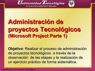 Administración de proyectos Tecnológicos  (Microsoft Project Parte 1) Objetivo : Realizar el proceso de administración de proyectos tecnológicos  a través de la observación  de las etapas y la realización de un ejercicio práctico de forma sistemática. Administración de Proyectos Tecnológicos 
