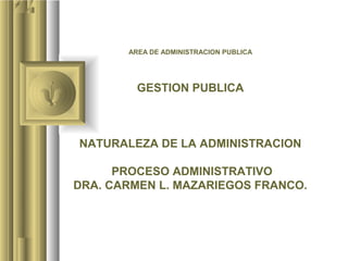 AREA DE ADMINISTRACION PUBLICA




         GESTION PUBLICA



NATURALEZA DE LA ADMINISTRACION

      PROCESO ADMINISTRATIVO
DRA. CARMEN L. MAZARIEGOS FRANCO.
 