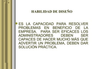 HABILIDAD DE DISEÑO


ES LA CAPACIDAD PARA RESOLVER
 PROBLEMAS EN BENEFICIO DE LA
 EMPRESA. PARA SER EFICACES LOS
 ADMINISTRADORES    DEBEN    SER
 CAPACES DE HACER MUCHO MÁS QUE
 ADVERTIR UN PROBLEMA, DEBEN DAR
 SOLUCIÓN PRÁCTICA.
 