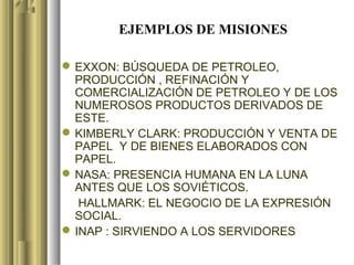 EJEMPLOS DE MISIONES

 EXXON: BÚSQUEDA DE PETROLEO,
  PRODUCCIÓN , REFINACIÓN Y
  COMERCIALIZACIÓN DE PETROLEO Y DE LOS
  NUMEROSOS PRODUCTOS DERIVADOS DE
  ESTE.
 KIMBERLY CLARK: PRODUCCIÓN Y VENTA DE
  PAPEL Y DE BIENES ELABORADOS CON
  PAPEL.
 NASA: PRESENCIA HUMANA EN LA LUNA
  ANTES QUE LOS SOVIÉTICOS.
   HALLMARK: EL NEGOCIO DE LA EXPRESIÓN
  SOCIAL.
 INAP : SIRVIENDO A LOS SERVIDORES
 