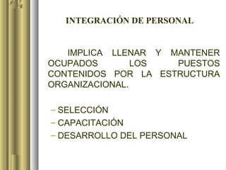 INTEGRACIÓN DE PERSONAL


   IMPLICA LLENAR Y MANTENER
OCUPADOS        LOS  PUESTOS
CONTENIDOS POR LA ESTRUCTURA
ORGANIZACIONAL.

– SELECCIÓN
– CAPACITACIÓN
– DESARROLLO DEL PERSONAL
 