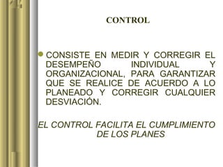 CONTROL


CONSISTE EN MEDIR Y CORREGIR EL
 DESEMPEÑO       INDIVIDUAL    Y
 ORGANIZACIONAL, PARA GARANTIZAR
 QUE SE REALICE DE ACUERDO A LO
 PLANEADO Y CORREGIR CUALQUIER
 DESVIACIÓN.

EL CONTROL FACILITA EL CUMPLIMIENTO
           DE LOS PLANES
 
