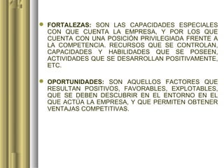  FORTALEZAS: SON LAS CAPACIDADES ESPECIALES
  CON QUE CUENTA LA EMPRESA, Y POR LOS QUE
  CUENTA CON UNA POSICIÓN PRIVILEGIADA FRENTE A
  LA COMPETENCIA. RECURSOS QUE SE CONTROLAN,
  CAPACIDADES Y HABILIDADES QUE SE POSEEN,
  ACTIVIDADES QUE SE DESARROLLAN POSITIVAMENTE,
  ETC.

 OPORTUNIDADES: SON AQUELLOS FACTORES QUE
  RESULTAN POSITIVOS, FAVORABLES, EXPLOTABLES,
  QUE SE DEBEN DESCUBRIR EN EL ENTORNO EN EL
  QUE ACTÚA LA EMPRESA, Y QUE PERMITEN OBTENER
  VENTAJAS COMPETITIVAS.
 