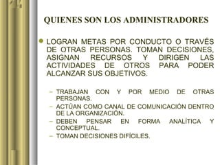 QUIENES SON LOS ADMINISTRADORES

 LOGRAN METAS POR CONDUCTO O TRAVÉS
  DE OTRAS PERSONAS. TOMAN DECISIONES,
  ASIGNAN RECURSOS Y DIRIGEN LAS
  ACTIVIDADES DE OTROS PARA PODER
  ALCANZAR SUS OBJETIVOS.

  – TRABAJAN CON Y POR MEDIO DE OTRAS
    PERSONAS.
  – ACTÚAN COMO CANAL DE COMUNICACIÓN DENTRO
    DE LA ORGANIZACIÓN.
  – DEBEN PENSAR EN FORMA ANALÍTICA Y
    CONCEPTUAL.
  – TOMAN DECISIONES DIFÍCILES.
 