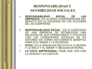 RESPONSABILIDAD Y
        SENSIBILIDAD SOCIALES
A.   RESPONSABILIDAD     SOCIAL    DE    LAS
     EMPRESAS: ES LA SERIA CONSIDERACIÓN DEL
     IMPACTO EN LA SOCIEDAD DE LAS ACCIONES
     DE LAS COMPAÑÍAS.

B.   RESPONSABILIDAD SOCIAL: ES LA CAPACIDAD
     DE UNA EMPRESA DE ESTABLECER UNA
     RELACIÓN DE SUS OPERACIONES Y POLÍTICAS
     CON LAS CONDICIONES SOCIALES DE SU
     ENTORNO EN FORMA MUTUAMENTE BENÉFICA
     PARA ELLA MISMA Y LA SOCIEDAD.
C.   ETICA: ES LA DISCIPLINA RELATIVA A LO BUENO
     Y LO MALO Y AL DEBER Y OBLIGACION MORAL.
D.   LA ETICA EMPRESARIAL TIENE QUE VER CON
     LA VERDAD Y LA JUSTICIA.
 