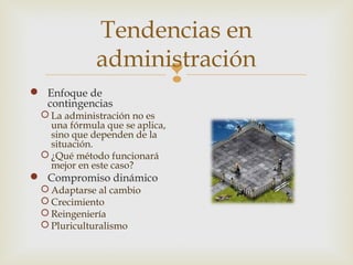 Tendencias en
administración
 Enfoque de
contingencias

 La administración no es
una fórmula que se aplica,
sino que dependen de la
situación.
 ¿Qué método funcionará
mejor en este caso?

 Compromiso dinámico
 Adaptarse al cambio
 Crecimiento
 Reingeniería
 Pluriculturalismo



 