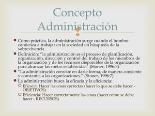 Concepto
Administración


 Como práctica, la administración surge cuando el hombre
comienza a trabajar en la sociedad en búsqueda de la
sobrevivencia.
 Definición: “la administración es el proceso de planificación,
organización, dirección y control del trabajo de los miembros de
la organización y de los recursos disponibles de la organización
para alcanzar las metas establecidas” (Stoner, 1996:7)
 “La administración consiste en darle forma, de manera consiente
y constante, a las organizaciones.” (Stoner, 1996:7)
 La administración busca la eficacia y la eficiencia:
 Eficacia: Hacer las cosas correctas (hacer lo que se debe hacer OBJETIVOS)
 Eficiencia: Hacer correctamente las cosas (hacer como se debe
hacer - RECURSOS)

 