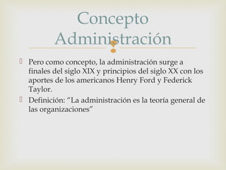 Concepto
Administración

 Pero como concepto, la administración surge a
finales del siglo XIX y principios del siglo XX con los
aportes de los americanos Henry Ford y Federick
Taylor.
 Definición: “La administración es la teoría general de
las organizaciones”

 
