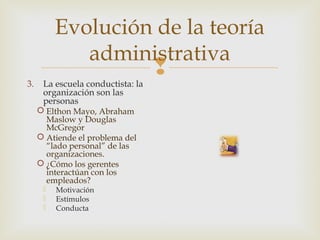 Evolución de la teoría
administrativa
3.

La escuela conductista: la
organización son las
personas

 Elthon Mayo, Abraham
Maslow y Douglas
McGregor
 Atiende el problema del
“lado personal” de las
organizaciones.
 ¿Cómo los gerentes
interactúan con los
empleados?




Motivación
Estímulos
Conducta



 