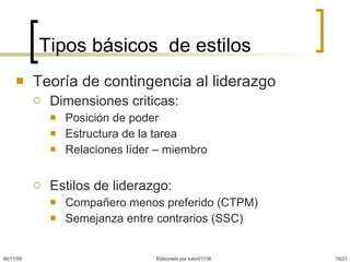Tipos básicos  de estilos Teoría de contingencia al liderazgo Dimensiones criticas: Posición de poder  Estructura de la tarea Relaciones líder – miembro  Estilos de liderazgo: Compañero menos preferido (CTPM) Semejanza entre contrarios (SSC) 