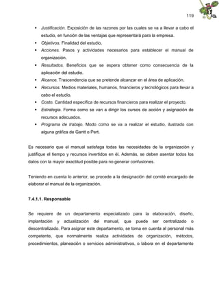 119
 Justificación. Exposición de las razones por las cuales se va a llevar a cabo el
estudio, en función de las ventajas que representará para la empresa.
 Objetivos. Finalidad del estudio.
 Acciones. Pasos y actividades necesarios para establecer el manual de
organización.
 Resultados. Beneficios que se espera obtener como consecuencia de la
aplicación del estudio.
 Alcance. Trascendencia que se pretende alcanzar en el área de aplicación.
 Recursos. Medios materiales, humanos, financieros y tecnológicos para llevar a
cabo el estudio.
 Costo. Cantidad específica de recursos financieros para realizar el proyecto.
 Estrategia. Forma como se van a dirigir los cursos de acción y asignación de
recursos adecuados.
 Programa de trabajo. Modo como se va a realizar el estudio, ilustrado con
alguna gráfica de Gantt o Pert.
Es necesario que el manual satisfaga todas las necesidades de la organización y
justifique el tiempo y recursos invertidos en él. Además, se deben asentar todos los
datos con la mayor exactitud posible para no generar confusiones.
Teniendo en cuenta lo anterior, se procede a la designación del comité encargado de
elaborar el manual de la organización.
7.4.1.1. Responsable
Se requiere de un departamento especializado para la elaboración, diseño,
implantación y actualización del manual, que puede ser centralizado o
descentralizado. Para asignar este departamento, se toma en cuenta al personal más
competente, que normalmente realiza actividades de organización, métodos,
procedimientos, planeación o servicios administrativos, o labora en el departamento
 