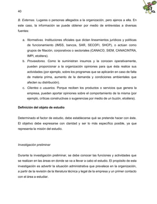 40
B. Externas. Lugares o personas allegados a la organización, pero ajenos a ella. En
este caso, la información se puede obtener por medio de entrevistas a diversas
fuentes:
a. Normativas. Instituciones oficiales que dictan lineamientos jurídicos y políticas
de funcionamiento (IMSS, bancos, SAR, SECOFI, SHCP), o actúan como
grupos de filiación, corporativos o sectoriales (CANACO, SIEM, CANACINTRA,
IMPI, etcétera).
b. Proveedores. Como le suministran insumos y la conocen operativamente,
pueden proporcionar a la organización opiniones para que ésta realice sus
actividades (por ejemplo, sobre los programas que se aplicarán en caso de falta
de materia prima, aumento de la demanda y condiciones ambientales que
afecten su distribución).
c. Clientes o usuarios. Porque reciben los productos o servicios que genera la
empresa, pueden aportar opiniones sobre el comportamiento de la misma (por
ejemplo, críticas constructivas o sugerencias por medio de un buzón, etcétera).
Definición del objeto de estudio
Determinado el factor de estudio, debe establecerse qué se pretende hacer con éste.
El objetivo debe expresarse con claridad y ser lo más específico posible, ya que
representa la misión del estudio.
Investigación preliminar
Durante la investigación preliminar, se debe conocer las funciones y actividades que
se realizan en las áreas en donde se va a llevar a cabo el estudio. El propósito de esta
investigación es advertir la situación administrativa que prevalece en la organización,
a partir de la revisión de la literatura técnica y legal de la empresa y un primer contacto
con el área a estudiar.
 