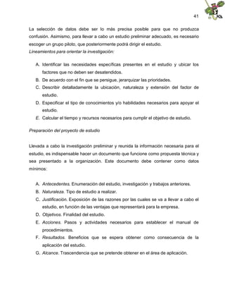 41
La selección de datos debe ser lo más precisa posible para que no produzca
confusión. Asimismo, para llevar a cabo un estudio preliminar adecuado, es necesario
escoger un grupo piloto, que posteriormente podrá dirigir el estudio.
Lineamientos para orientar la investigación:
A. Identificar las necesidades específicas presentes en el estudio y ubicar los
factores que no deben ser desatendidos.
B. De acuerdo con el fin que se persigue, jerarquizar las prioridades.
C. Describir detalladamente la ubicación, naturaleza y extensión del factor de
estudio.
D. Especificar el tipo de conocimientos y/o habilidades necesarios para apoyar el
estudio.
E. Calcular el tiempo y recursos necesarios para cumplir el objetivo de estudio.
Preparación del proyecto de estudio
Llevada a cabo la investigación preliminar y reunida la información necesaria para el
estudio, es indispensable hacer un documento que funcione como propuesta técnica y
sea presentado a la organización. Este documento debe contener como datos
mínimos:
A. Antecedentes. Enumeración del estudio, investigación y trabajos anteriores.
B. Naturaleza. Tipo de estudio a realizar.
C. Justificación. Exposición de las razones por las cuales se va a llevar a cabo el
estudio, en función de las ventajas que representará para la empresa.
D. Objetivos. Finalidad del estudio.
E. Acciones. Pasos y actividades necesarios para establecer el manual de
procedimientos.
F. Resultados. Beneficios que se espera obtener como consecuencia de la
aplicación del estudio.
G. Alcance. Trascendencia que se pretende obtener en el área de aplicación.
 