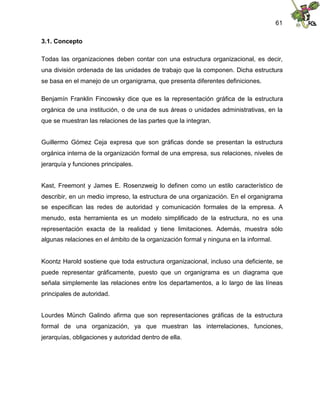 61
3.1. Concepto
Todas las organizaciones deben contar con una estructura organizacional, es decir,
una división ordenada de las unidades de trabajo que la componen. Dicha estructura
se basa en el manejo de un organigrama, que presenta diferentes definiciones.
Benjamín Franklin Fincowsky dice que es la representación gráfica de la estructura
orgánica de una institución, o de una de sus áreas o unidades administrativas, en la
que se muestran las relaciones de las partes que la integran.
Guillermo Gómez Ceja expresa que son gráficas donde se presentan la estructura
orgánica interna de la organización formal de una empresa, sus relaciones, niveles de
jerarquía y funciones principales.
Kast, Freemont y James E. Rosenzweig lo definen como un estilo característico de
describir, en un medio impreso, la estructura de una organización. En el organigrama
se especifican las redes de autoridad y comunicación formales de la empresa. A
menudo, esta herramienta es un modelo simplificado de la estructura, no es una
representación exacta de la realidad y tiene limitaciones. Además, muestra sólo
algunas relaciones en el ámbito de la organización formal y ninguna en la informal.
Koontz Harold sostiene que toda estructura organizacional, incluso una deficiente, se
puede representar gráficamente, puesto que un organigrama es un diagrama que
señala simplemente las relaciones entre los departamentos, a lo largo de las líneas
principales de autoridad.
Lourdes Münch Galindo afirma que son representaciones gráficas de la estructura
formal de una organización, ya que muestran las interrelaciones, funciones,
jerarquías, obligaciones y autoridad dentro de ella.
 