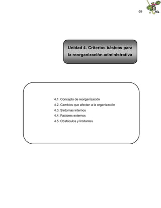69
4.1. Concepto de reorganización
4.2. Cambios que afectan a la organización
4.3. Síntomas internos
4.4. Factores externos
4.5. Obstáculos y limitantes
Unidad 4. Criterios básicos para
la reorganización administrativa
 