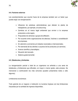 76
4.4. Factores externos
Los acontecimientos que ocurren fuera de la empresa también son un factor que
puede exigir una reorganización:
 Influencia de prácticas administrativas que afecten la planta de
trabajadores, por ejemplo, el outsourcing.
 Cambios en el marco legal ambiental que envíen a la empresa
productora a otra región.
 Propuestas de cámaras o grupos de afiliación.
 Por acuerdo entre organizaciones de alianzas, fusiones o consolidación
de empresas.
 En atención a convenios y/o tratados nacionales e internacionales.
 Por demanda de los clientes o usuarios de los productos y/o servicios.
 Avance científico y tecnológico.
 Situación del mercado.
 Sistema gubernamental.
4.5. Obstáculos y limitantes
La reorganización parcial o total de un organismo se enfrenta a una serie de
obstáculos y limitaciones que dificultan, en mayor o menor grado, este proceso. Se
mencionan a continuación los más comunes (pueden presentarse todos o sólo
algunos).
Limitaciones económicas
Todo gerente de un negocio o institución no lucrativa tropieza con las limitaciones
impuestas por la cantidad de ingresos disponibles.
 