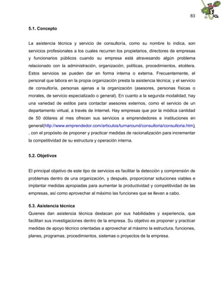 83
5.1. Concepto
La asistencia técnica y servicio de consultoría, como su nombre lo indica, son
servicios profesionales a los cuales recurren los propietarios, directores de empresas
y funcionarios públicos cuando su empresa está atravesando algún problema
relacionado con la administración, organización, políticas, procedimientos, etcétera.
Estos servicios se pueden dar en forma interna o externa. Frecuentemente, el
personal que labora en la propia organización presta la asistencia técnica; y el servicio
de consultoría, personas ajenas a la organización (asesores, personas físicas o
morales, de servicio especializado o general). En cuanto a la segunda modalidad, hay
una variedad de estilos para contactar asesores externos, como el servicio de un
departamento virtual, a través de Internet. Hay empresas que por la módica cantidad
de 50 dólares al mes ofrecen sus servicios a emprendedores e instituciones en
general(http://www.emprendedor.com/articulos/turnaround/consultoria/consultoria.htm)
, con el propósito de proponer y practicar medidas de racionalización para incrementar
la competitividad de su estructura y operación interna.
5.2. Objetivos
El principal objetivo de este tipo de servicios es facilitar la detección y comprensión de
problemas dentro de una organización, y después, proporcionar soluciones viables e
implantar medidas apropiadas para aumentar la productividad y competitividad de las
empresas, así como aprovechar al máximo las funciones que se llevan a cabo.
5.3. Asistencia técnica
Quienes dan asistencia técnica destacan por sus habilidades y experiencia, que
facilitan sus investigaciones dentro de la empresa. Su objetivo es proponer y practicar
medidas de apoyo técnico orientadas a aprovechar al máximo la estructura, funciones,
planes, programas, procedimientos, sistemas o proyectos de la empresa.
 