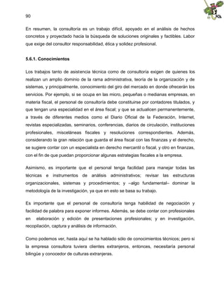 90
En resumen, la consultoría es un trabajo difícil, apoyado en el análisis de hechos
concretos y proyectado hacia la búsqueda de soluciones originales y factibles. Labor
que exige del consultor responsabilidad, ética y solidez profesional.
5.6.1. Conocimientos
Los trabajos tanto de asistencia técnica como de consultoría exigen de quienes los
realizan un amplio dominio de la rama administrativa, teoría de la organización y de
sistemas, y principalmente, conocimiento del giro del mercado en donde ofrecerán los
servicios. Por ejemplo, si se ocupa en las micro, pequeñas o medianas empresas, en
materia fiscal, el personal de consultoría debe constituirse por contadores titulados, y
que tengan una especialidad en el área fiscal; y que se actualicen permanentemente,
a través de diferentes medios como el Diario Oficial de la Federación, Internet,
revistas especializadas, seminarios, conferencias, diarios de circulación, instituciones
profesionales, misceláneas fiscales y resoluciones correspondientes. Además,
considerando la gran relación que guarda el área fiscal con las finanzas y el derecho,
se sugiere contar con un especialista en derecho mercantil o fiscal, y otro en finanzas,
con el fin de que puedan proporcionar algunas estrategias fiscales a la empresa.
Asimismo, es importante que el personal tenga facilidad para manejar todas las
técnicas e instrumentos de análisis administrativos; revisar las estructuras
organizacionales, sistemas y procedimientos; y –algo fundamental– dominar la
metodología de la investigación, ya que en esto se basa su trabajo.
Es importante que el personal de consultoría tenga habilidad de negociación y
facilidad de palabra para exponer informes. Además, se debe contar con profesionales
en elaboración y edición de presentaciones profesionales; y en investigación,
recopilación, captura y análisis de información.
Como podemos ver, hasta aquí se ha hablado sólo de conocimientos técnicos; pero si
la empresa consultora tuviera clientes extranjeros, entonces, necesitaría personal
bilingüe y conocedor de culturas extranjeras.
 