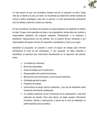 95
Lo más seguro es que una consultora maneje más de un proyecto, es decir, tenga
más de un cliente a la vez, por tanto, es importante que determine ciertas medidas de
control y defina estrategias, para dar un servicio, no sólo técnicamente profesional,
sino de calidad y atención a todos sus clientes.
En las consultoras, los líderes de proyecto se responsabilizan por satisfacer al cliente,
es decir, fungen como gerentes de área o zona geográfica, donde ellos son dueños y
responsables absolutos del proyecto asignado. Representan a la empresa y
establecen negociaciones con los clientes, dan el soporte técnico necesario y son
responsables del equipo humano (lo capacitan y sensibilizan) y físico a su cargo.
Aprobada la propuesta, se procede a reunir al equipo de trabajo para informar
oficialmente el inicio de las actividades. Y, por supuesto, se debe capacitar y
sensibilizar al personal que intervendrá directamente en la ejecución del estudio,
sobre.
 Los objetivos a alcanzar.
 Recursos disponibles.
 Áreas de trabajo que se abarcarán.
 Responsables del control de las áreas.
 Mecanismos de coordinación y comunicación definidos.
 Estrategia general a seguir.
 Programa de trabajo.
 Instrumentos de apoyo técnico existentes, y los que se diseñarán sobre
la base de información establecida.
 Un análisis preliminar de las condiciones de la organización o del área
particular de estudio. Para este efecto, se debe recabar información
normativa, técnica y operacional, a través de la cual se elaborará un
perfil específico para el análisis.
 