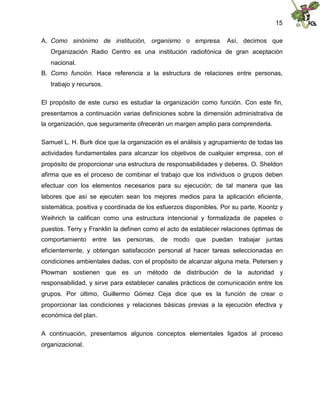 15
A. Como sinónimo de institución, organismo o empresa. Así, decimos que
Organización Radio Centro es una institución radiofónica de gran aceptación
nacional.
B. Como función. Hace referencia a la estructura de relaciones entre personas,
trabajo y recursos.
El propósito de este curso es estudiar la organización como función. Con este fin,
presentamos a continuación varias definiciones sobre la dimensión administrativa de
la organización, que seguramente ofrecerán un margen amplio para comprenderla.
Samuel L. H. Burk dice que la organización es el análisis y agrupamiento de todas las
actividades fundamentales para alcanzar los objetivos de cualquier empresa, con el
propósito de proporcionar una estructura de responsabilidades y deberes. O. Sheldon
afirma que es el proceso de combinar el trabajo que los individuos o grupos deben
efectuar con los elementos necesarios para su ejecución; de tal manera que las
labores que así se ejecuten sean los mejores medios para la aplicación eficiente,
sistemática, positiva y coordinada de los esfuerzos disponibles. Por su parte, Koontz y
Weihrich la califican como una estructura intencional y formalizada de papeles o
puestos. Terry y Franklin la definen como el acto de establecer relaciones óptimas de
comportamiento entre las personas, de modo que puedan trabajar juntas
eficientemente, y obtengan satisfacción personal al hacer tareas seleccionadas en
condiciones ambientales dadas, con el propósito de alcanzar alguna meta. Petersen y
Plowman sostienen que es un método de distribución de la autoridad y
responsabilidad, y sirve para establecer canales prácticos de comunicación entre los
grupos. Por último, Guillermo Gómez Ceja dice que es la función de crear o
proporcionar las condiciones y relaciones básicas previas a la ejecución efectiva y
económica del plan.
A continuación, presentamos algunos conceptos elementales ligados al proceso
organizacional.
 
