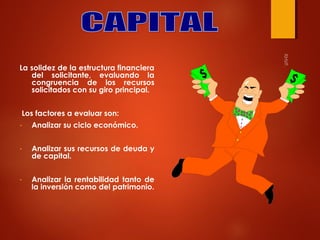 La solidez de la estructura financiera
del solicitante, evaluando la
congruencia de los recursos
solicitados con su giro principal.
Los factores a evaluar son:
-

Analizar su ciclo económico.

-

Analizar sus recursos de deuda y
de capital.

-

Analizar la rentabilidad tanto de
la inversión como del patrimonio.

 