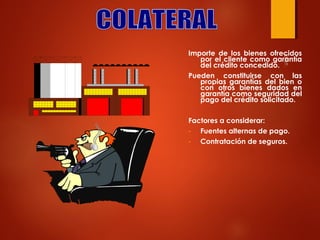 Importe de los bienes ofrecidos
por el cliente como garantía
del crédito concedido.
Pueden constituirse con las
propias garantías del bien o
con otros bienes dados en
garantía como seguridad del
pago del crédito solicitado.
Factores a considerar:
Fuentes alternas de pago.
Contratación de seguros.

 