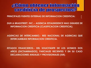 PRINCIPALES FUENTES EXTERNAS DE INFORMACION CREDITICIA:
DUN & BRADSTREET, INC..- AGENCIA ESTAUNIDENCE MAS GRANDE DE
INFORMACION CREDITICIA (CLASIFICACION CREDITICIA).

AGENCIAS DE INTERCAMBIO.- RED NACIONAL DE AGENCIAS QUE
INTERCAMBIAN INFORMACION CREDITICIA.

ESTADOS FINANCIEROS.- DEL SOLICITANTE DE LOS ULTIMOS DOS
AÑOS (DICTAMINADOS), PARCIALES RECIENTES Y EN SU CASO
DECLARACIONES ANUALES Y PROVISIONALES (ISR).

 