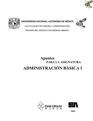 UNIVERSIDAD NACIONAL AUTÓNOMA DE MÉXICO
FACULTAD DE CONTADURÍA Y ADMINISTRACIÓN
DIVISIÓN DEL SISTEMA UNIVERSIDAD ABIERTA
Apuntes
PARA LA ASIGNATURA
ADMINISTRACIÓN BÁSICA I
2003
 