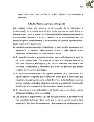 121
corto plazo, responden en función a los objetivos departamentales y
generales.
8.2.2.1.2. Medición, jerarquía e integración
Los objetivos forman una jerarquía en el concepto de su elaboración e
implementación en la práctica administrativa, y este concepto se puede ilustrar en
forma piramidal, desde el objetivo global hasta los objetivos individuales específicos.
A continuación, retomando a Koontz y Weihrich, de su libro Administración, una
perspectiva global, consideraremos la enunciación de los objetivos organizacionales,
desde su perspectiva de jerarquía.
a) Los objetivos socioeconómicos. Es la cúspide, el nivel más alto que persigue una
organización; el propósito socioeconómico genera no sólo bienestar a sus
propietarios, sino también a los integrantes de la misma.
b) En segunda instancia se encuentra la misión, que es definida como la razón de
ser de las organizaciones. Esta misión es un breve enunciado que sintetiza los
principales propósitos estratégicos y los valores esenciales que deberán ser
conocidos, comprendidos y compartidos por todas las personas que deseen
colaborar en el desarrollo del negocio.
c) En tercera instancia tenemos a los objetivos generales de la organización. Son
aquellos objetivos integrales que se consideran a largo plazo o estratégicos, que
visualizan a la organización como un todo. Dentro de esta clasificación tenemos
algunos objetivos planteados, tales como eficiencia organizacional, maximización
de utilidades, liderazgo industrial, bienestar del empleado, entre otros.
d) En siguiente plano tenemos los objetivos de división, que son creados en un área
de trabajo definida por cierta especialidad.
e) Los objetivos de departamento. Este tipo de objetivos tiende a desarrollar metas
más específicas de trabajo y tiene mucho que ver con el aspecto operativo de la
organización. Los jefes de departamento y los supervisores son los encargados
 