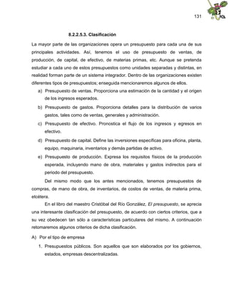 131
8.2.2.5.3. Clasificación
La mayor parte de las organizaciones opera un presupuesto para cada una de sus
principales actividades. Así, tenemos el uso de presupuesto de ventas, de
producción, de capital, de efectivo, de materias primas, etc. Aunque se pretenda
estudiar a cada uno de estos presupuestos como unidades separadas y distintas, en
realidad forman parte de un sistema integrador. Dentro de las organizaciones existen
diferentes tipos de presupuestos; enseguida mencionaremos algunos de ellos.
a) Presupuesto de ventas. Proporciona una estimación de la cantidad y el origen
de los ingresos esperados.
b) Presupuesto de gastos. Proporciona detalles para la distribución de varios
gastos, tales como de ventas, generales y administración.
c) Presupuesto de efectivo. Pronostica el flujo de los ingresos y egresos en
efectivo.
d) Presupuesto de capital. Define las inversiones específicas para oficina, planta,
equipo, maquinaria, inventarios y demás partidas de activo.
e) Presupuesto de producción. Expresa los requisitos físicos de la producción
esperada, incluyendo mano de obra, materiales y gastos indirectos para el
periodo del presupuesto.
Del mismo modo que los antes mencionados, tenemos presupuestos de
compras, de mano de obra, de inventarios, de costos de ventas, de materia prima,
etcétera.
En el libro del maestro Cristóbal del Río González, El presupuesto, se aprecia
una interesante clasificación del presupuesto, de acuerdo con ciertos criterios, que a
su vez obedecen tan sólo a características particulares del mismo. A continuación
retomaremos algunos criterios de dicha clasificación.
A) Por el tipo de empresa
1. Presupuestos públicos. Son aquellos que son elaborados por los gobiernos,
estados, empresas descentralizadas.
 