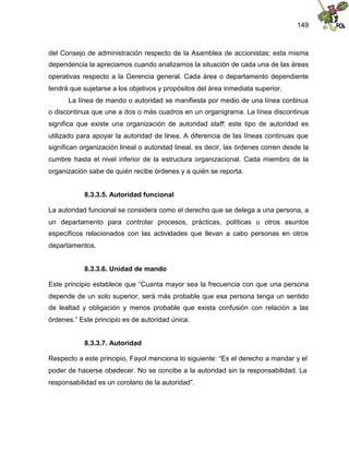 149
del Consejo de administración respecto de la Asamblea de accionistas; esta misma
dependencia la apreciamos cuando analizamos la situación de cada una de las áreas
operativas respecto a la Gerencia general. Cada área o departamento dependiente
tendrá que sujetarse a los objetivos y propósitos del área inmediata superior.
La línea de mando o autoridad se manifiesta por medio de una línea continua
o discontinua que une a dos o más cuadros en un organigrama. La línea discontinua
significa que existe una organización de autoridad staff; este tipo de autoridad es
utilizado para apoyar la autoridad de línea. A diferencia de las líneas continuas que
significan organización lineal o autoridad lineal, es decir, las órdenes corren desde la
cumbre hasta el nivel inferior de la estructura organizacional. Cada miembro de la
organización sabe de quién recibe órdenes y a quién se reporta.
8.3.3.5. Autoridad funcional
La autoridad funcional se considera como el derecho que se delega a una persona, a
un departamento para controlar procesos, prácticas, políticas u otros asuntos
específicos relacionados con las actividades que llevan a cabo personas en otros
departamentos.
8.3.3.6. Unidad de mando
Este principio establece que “Cuanta mayor sea la frecuencia con que una persona
depende de un solo superior, será más probable que esa persona tenga un sentido
de lealtad y obligación y menos probable que exista confusión con relación a las
órdenes.” Este principio es de autoridad única.
8.3.3.7. Autoridad
Respecto a este principio, Fayol menciona lo siguiente: “Es el derecho a mandar y el
poder de hacerse obedecer. No se concibe a la autoridad sin la responsabilidad. La
responsabilidad es un corolario de la autoridad”.
 