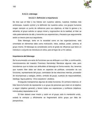 160
8.4.2.2. Liderazgo
8.4.2.2.1. Definición e importancia
Se dice que el líder o los líderes son nuestros valores, nuestras medidas más
ambiciosas, nuestro control y la definición de nuestros actos. Los grupos humanos
exigen siempre un punto de referencia para sus objetivos, el líder lo genera y lo
alimenta; el grupo solicita un apoyo moral y cognoscitivo de la realidad, el líder se
viste paternalmente de ello y transmite sus experiencias y fracasos que seguramente
serán un tesoro para sus seguidores.
Este liderazgo, tanto en la sociedad como en las organizaciones, está
cimentado en elementos tales como motivación, retos, estatus, poder, carisma, el
grupo mismo. El liderazgo es considerado como el grado de influencia que tiene un
individuo o conjunto de individuos en otros, para el logro de un fin valioso.
Importancia del liderazgo
Se ha enumerado una serie de funciones que se atribuyen a un líder; a continuación,
mencionaremos del maestro Francisco Hernández Mendoza algunas más, pero
recordemos que no todas son atribuibles al liderazgo en forma exacta. Así, tenemos
que nuestro líder debe ser docto en aspectos de políticas, conocedor de sus
funciones, representante del grupo, controlador de las relaciones internas, proveedor
de recompensas y castigos, árbitro, símbolo de grupo, sustituto de responsabilidad,
ideólogo, figura paterna, “chivo expiatorio”, etcétera.
Enseguida manejaremos algunas de estas funciones. En primera instancia, el
líder tiene la función de representar a un grupo de personas que creen en el objetivo
a seguir (objetivo general) y tienen todas sus esperanzas y confianza (objetivos
individuales) depositadas en él.
El líder deberá crear misión y visión en el grupo; esto lo mantendrá unido,
evitará la entropía y difícilmente se fragmentará dicho grupo por falta de
perspectivas.
 