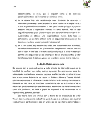 168
socioemocional, es decir, que el seguidor sienta y se convenza
psicológicamente de las decisiones que tiene que tomar.
c) En la tercera fase, alta relación-baja tarea. Aumentan la capacidad y
motivación para el logro de los empleados; éstos comienzan a aceptar retos y
buscar mayores responsabilidades. El líder ya no tendrá que jugar el papel de
directivo, incluso la supervisión estrecha se torna molesta. Pero el líder
seguirá mostrando apoyo y consideración a fin de fortalecer la decisión de los
subordinados de obtener una responsabilidad mayor. Esta fase es
participativa, ya que tanto el líder como los seguidores toman parte en las
decisiones mediante una comunicación bidireccional.
d) En la fase cuatro, baja relación-baja tarea. Los subordinados han madurado,
se vuelven independientes sin que necesiten o esperen una relación directiva
con su líder. A esta fase se le llama delegación porque el estilo de liderazgo
permite a los seguidores que se “encarguen” de sus propios asuntos. El líder
tiene la seguridad de delegar, ya que los seguidores son de óptima madurez.
8.4.2.2.2.5. Modelo camino-meta
De acuerdo con la teoría del camino y meta, el éxito del líder está basado en la
habilidad de clarificar sus metas, cuando aumentan las recompensas para los
subordinados que las logran y cuando hace que sea fácil transitar por el camino que
lleva a esas metas. Esta teoría fue creada por Robert J. House y Terence Mitchell,
quienes aseguran que la primera proposición de la teoría de camino y meta es que la
conducta del líder debe ser aceptable y satisfactoria para los subordinados. En la
medida en que consideren que esa conducta va a solucionar de manera inmediata o
futura sus problemas, así será el grado de respuesta a las necesidades de la
organización y, por ende, del líder.
Esta teoría tiene una similitud con la teoría de las expectativas de Victor
Vroom. Este modelo camino-meta afirma que la fuerza de la motivación para lograr el
objetivo trazado por la dirección está en función de las expectativas combinadas de
 