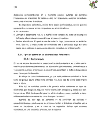 186
decisiones correspondientes en el momento preciso, evitando así demoras
innecesarias en el proceso de trabajo y, algo muy importante, acciones correctivas,
en muchas ocasiones dramáticas.
Es importante considerar, dentro de la acción administrativa, que se pueden
presentar tres cursos de acción por parte de los administradores:
a. No hacer nada.
b. Corregir el desempeño real. Si la fuente de la variación ha sido un desempeño
deficiente, el administrador querrá tomar acciones correctivas.
c. Revisar el estándar. Es posible que la variación haya provenido de un estándar
irreal. Esto es, la meta puede ser demasiado alta o demasiado baja. En tales
casos, es el estándar el que necesita atención correctiva, no el desempeño.
8.5.4. Tipos de control en las distintas áreas funcionales
8.5.4.1. Control previo
En vez de esperar los resultados y compararlos con los objetivos, es posible ejercer
una influencia controladora limitando las actividades por adelantado. Denominados a
veces como controles preliminares o precontroles, garantizan el éxito de la operación
antes de emprender la acción.
Es el tipo de control más deseable, ya que evita problemas anticipados. Se le
llama así porque ocurre antes de la actividad real. Este tipo de control está dirigido
hacia el futuro.
Este tipo de controles permite a la gerencia evitar problemas en lugar de
resolverlos, por desgracia, requiere mayor información anticipada y exacta que con
frecuencia es difícil de desarrollar para los administradores, como resultado, a éstos
no les queda sino usar uno de los otros dos tipos de control.
Ejemplo de este tipo de controles es la aplicación de políticas y
procedimientos que, en el caso de las primeras, limitan el ámbito en el cual se van a
tomar las decisiones, y en el caso de los segundos, definen qué acciones
específicas, en una secuencia prescrita, van a seguirse.
 