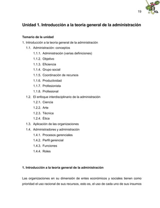 19
Unidad 1. Introducción a la teoría general de la administración
Temario de la unidad
1. Introducción a la teoría general de la administración
1.1. Administración: conceptos
1.1.1. Administración (varias definiciones)
1.1.2. Objetivo
1.1.3. Eficiencia
1.1.4. Grupo social
1.1.5. Coordinación de recursos
1.1.6. Productividad
1.1.7. Profesionista
1.1.8. Profesional
1.2. El enfoque interdisciplinario de la administración
1.2.1. Ciencia
1.2.2. Arte
1.2.3. Técnica
1.2.4. Ética
1.3. Aplicación de las organizaciones
1.4. Administradores y administración
1.4.1. Procesos gerenciales
1.4.2. Perfil gerencial
1.4.3. Funciones
1.4.4. Roles
1. Introducción a la teoría general de la administración
Las organizaciones en su dimensión de entes económicos y sociales tienen como
prioridad el uso racional de sus recursos, esto es, el uso de cada uno de sus insumos
 