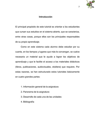 7
Introducción
El principal propósito de este tutorial es orientar a los estudiantes
que cursan sus estudios en el sistema abierto, que se caracteriza,
entre otras cosas, porque ellos son los principales responsables
de su propio aprendizaje.
Como en este sistema cada alumno debe estudiar por su
cuenta, en los tiempos y lugares que más le convengan, se vuelve
necesaria un material que le ayude a lograr los objetivos de
aprendizaje y que le facilite el acceso a los materiales didácticos
(libros, publicaciones, audiovisuales, etcétera) que requiere. Por
estas razones, se han estructurado estos tutoriales básicamente
en cuatro grandes partes:
1. Información general de la asignatura
2. Panorama de la asignatura
3. Desarrollo de cada una de las unidades
4. Bibliografía
 