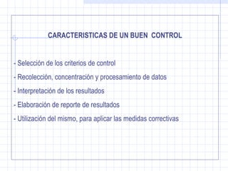 CARACTERISTICAS DE UN BUEN CONTROL


- Selección de los criterios de control
- Recolección, concentración y procesamiento de datos
- Interpretación de los resultados
- Elaboración de reporte de resultados
- Utilización del mismo, para aplicar las medidas correctivas
 