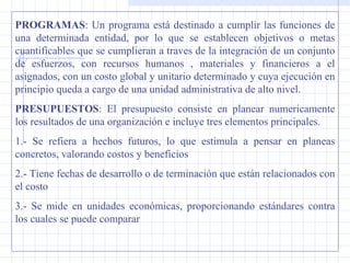 PROGRAMAS: Un programa está destinado a cumplir las funciones de
una determinada entidad, por lo que se establecen objetivos o metas
cuantificables que se cumplieran a traves de la integración de un conjunto
de esfuerzos, con recursos humanos , materiales y financieros a el
asignados, con un costo global y unitario determinado y cuya ejecución en
principio queda a cargo de una unidad administrativa de alto nivel.
PRESUPUESTOS: El presupuesto consiste en planear numericamente
los resultados de una organización e incluye tres elementos principales.
1.- Se refiera a hechos futuros, lo que estimula a pensar en planeas
concretos, valorando costos y beneficios
2.- Tiene fechas de desarrollo o de terminación que están relacionados con
el costo
3.- Se mide en unidades económicas, proporcionando estándares contra
los cuales se puede comparar
 
