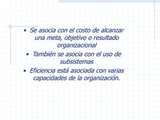 ¿Qué es una organización
eficiente?
• Se asocia con el costo de alcanzar
una meta, objetivo o resultado
organizacional
• También se asocia con el uso de
subsistemas
• Eficiencia está asociada con varias
capacidades de la organización.
 