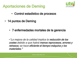 Aportaciones de Deming
• Control estadístico de procesos
•“La mejora de la calidad implica la reducción de los
costes debido a que habrá menos reprocesos, errores y
retrasos; se hace eficiente el tiempo-máquina y los
materiales.”
• 14 puntos de Deming
• 7 enfermedades mortales de la gerencia
 