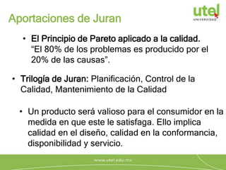 Aportaciones de Juran
• El Principio de Pareto aplicado a la calidad.
“El 80% de los problemas es producido por el
20% de las causas”.
• Trilogía de Juran: Planificación, Control de la
Calidad, Mantenimiento de la Calidad
• Un producto será valioso para el consumidor en la
medida en que este le satisfaga. Ello implica
calidad en el diseño, calidad en la conformancia,
disponibilidad y servicio.
 