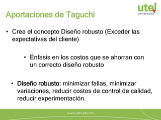 Aportaciones de Taguchi
• Crea el concepto Diseño robusto (Exceder las
expectativas del cliente)
• Énfasis en los costos que se ahorran con
un correcto diseño robusto
• Diseño robusto: minimizar fallas, minimizar
variaciones, reducir costos de control de calidad,
reducir experimentación.
 
