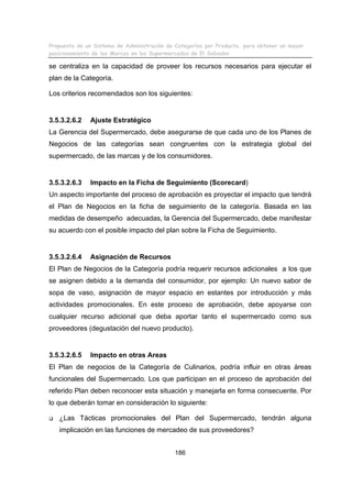 Propuesta de un Sistema de Administración de Categorías por Producto, para obtener un mayor
posicionamiento de las Marcas en los Supermercados de El Salvador.

se centraliza en la capacidad de proveer los recursos necesarios para ejecutar el
plan de la Categoría.
Los criterios recomendados son los siguientes:

3.5.3.2.6.2

Ajuste Estratégico

La Gerencia del Supermercado, debe asegurarse de que cada uno de los Planes de
Negocios de las categorías sean congruentes con la estrategia global del
supermercado, de las marcas y de los consumidores.

3.5.3.2.6.3

Impacto en la Ficha de Seguimiento (Scorecard)

Un aspecto importante del proceso de aprobación es proyectar el impacto que tendrá
el Plan de Negocios en la ficha de seguimiento de la categoría. Basada en las
medidas de desempeño adecuadas, la Gerencia del Supermercado, debe manifestar
su acuerdo con el posible impacto del plan sobre la Ficha de Seguimiento.

3.5.3.2.6.4

Asignación de Recursos

El Plan de Negocios de la Categoría podría requerir recursos adicionales a los que
se asignen debido a la demanda del consumidor, por ejemplo: Un nuevo sabor de
sopa de vaso, asignación de mayor espacio en estantes por introducción y más
actividades promocionales. En este proceso de aprobación, debe apoyarse con
cualquier recurso adicional que deba aportar tanto el supermercado como sus
proveedores (degustación del nuevo producto).

3.5.3.2.6.5

Impacto en otras Areas

El Plan de negocios de la Categoría de Culinarios, podría influir en otras áreas
funcionales del Supermercado. Los que participan en el proceso de aprobación del
referido Plan deben reconocer esta situación y manejarla en forma consecuente. Por
lo que deberán tomar en consideración lo siguiente:
¿Las Tácticas promocionales del Plan del Supermercado, tendrán alguna
implicación en las funciones de mercadeo de sus proveedores?
186

 