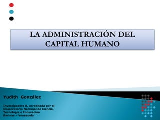 LA ADMINISTRACIÓN DEL
CAPITAL HUMANO
Yudith González
Investigadora B, acreditada por el
Observatorio Nacional de Ciencia,
Tecnología e Innovación
Barinas – Venezuela
 