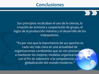 www.wondershare.com
Conclusiones
Sus principios recalcaban el uso de la ciencia, la
creación de armonía y cooperación de grupo, el
logro de la producción máxima y el desarrollo de los
trabajadores.
“Es por eso que la importancia de sus aportes es
cada vez más clara en una actualidad de
organizaciones cambiantes que se ven presionadas
a mantener los mejores modelos organizacionales
con el fin de sobrevivir a la competencia y a la
globalización del mundo moderno.”
 